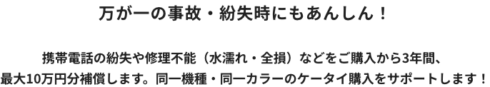 万が一の事故・紛失時にもあんしん！ 携帯電話の紛失や修理不能（水濡れ・全損）などをご購入から3年間、最大10万円分補償します。同一機種・同一カラーのケータイ購入をサポートします！