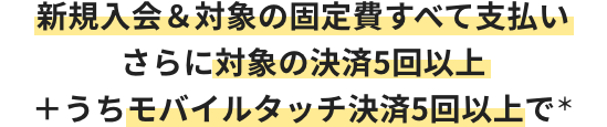 新規入会＆対象の固定費すべて支払い さらに対象の決済5回以上＋うちモバイルタッチ決済5回以上で＊