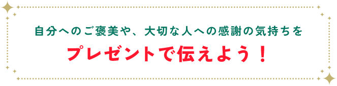 自分へのご褒美や、大切な人への感謝の気持ちをプレゼントで伝えよう！