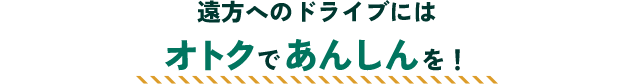遠方へのドライブにはオトクであんしんを！