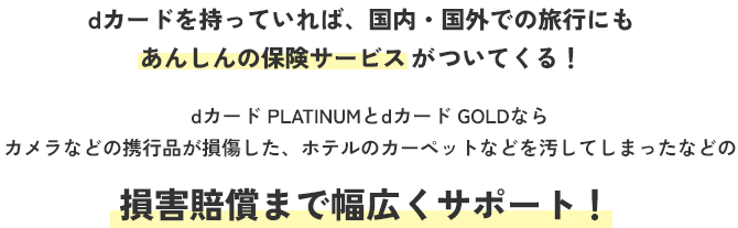 dカードを持っていれば、国内・国外での旅行にもあんしんの保険サービスがついてくる! dカード PLATINUMとdカード GOLDならカメラなどの携行品が損傷した、ホテルのカーペットなどを汚してしまったなどの損害賠償まで幅広くサポート!