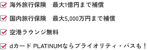 ✓海外旅行保険 最大1億円まで補償 ✓国内旅行保険 最大5,000万円まで補償 ✓空港ラウンジ無料 ✓dカード PLATINUMならプライオリティ・パスも！