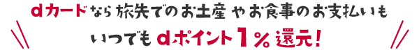 dカードなら旅先でのお土産やお食事のお支払いもいつでもdポイント1％還元！
