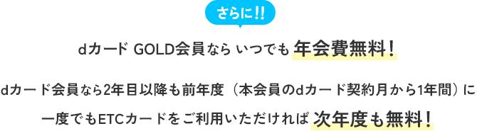 さらに！！dカード GOLD会員ならいつでも年会費無料！ dカード会員なら2年目以降も前年度（本会員のdカード契約月から1年間）に一度でもETCカードをご利用いただければ次年度も無料！