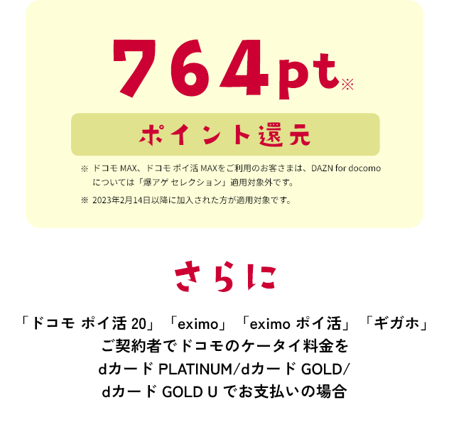 764pt※ ポイント還元　※ドコモ MAX、ドコモ ポイ活 MAXをご利用のお客さまは、DAZN for docomoについては「爆アゲ セレクション」適用対象外です。 ※2023年2月14日以降に加入された方が適用対象です。 さらに「ドコモ ポイ活 20」「eximo」「eximo ポイ活」「ギガホ」ご契約者でドコモのケータイ料金をdカード PLATINUM/dカード GOLD/dカード GOLD U でお支払いの場合