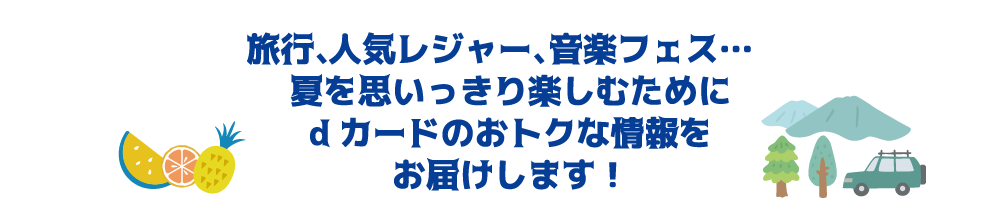 旅行、人気レジャー、音楽フェス・・・夏を思いっきり楽しむためにdカードのおトクな情報をお届けします！